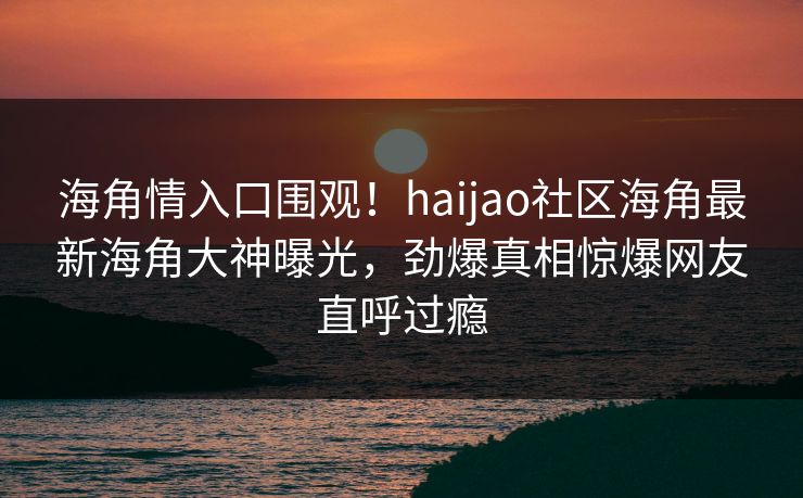 海角情入口围观！haijao社区海角最新海角大神曝光，劲爆真相惊爆网友直呼过瘾