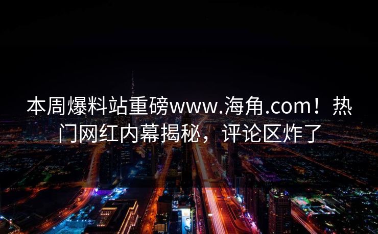 本周爆料站重磅www.海角.com！热门网红内幕揭秘，评论区炸了