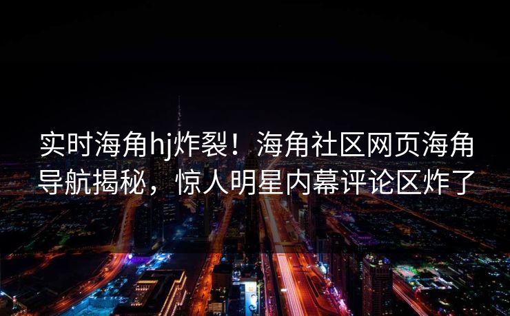 实时海角hj炸裂！海角社区网页海角导航揭秘，惊人明星内幕评论区炸了
