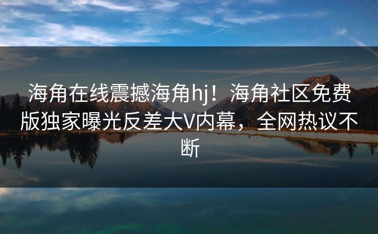 海角在线震撼海角hj！海角社区免费版独家曝光反差大V内幕，全网热议不断