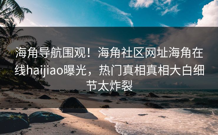 海角导航围观！海角社区网址海角在线haijiao曝光，热门真相真相大白细节太炸裂