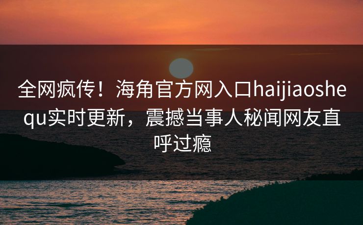 全网疯传！海角官方网入口haijiaoshequ实时更新，震撼当事人秘闻网友直呼过瘾