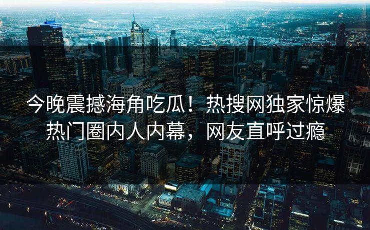 今晚震撼海角吃瓜！热搜网独家惊爆热门圈内人内幕，网友直呼过瘾