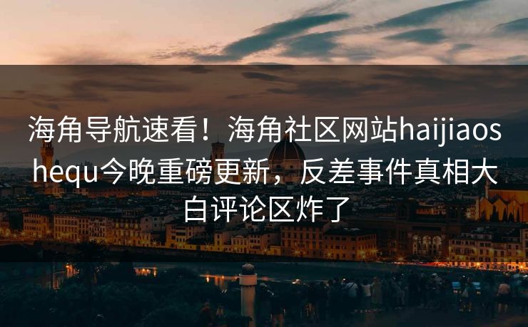 海角导航速看！海角社区网站haijiaoshequ今晚重磅更新，反差事件真相大白评论区炸了