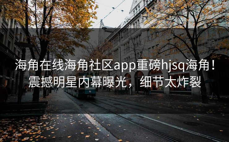 海角在线海角社区app重磅hjsq海角！震撼明星内幕曝光，细节太炸裂