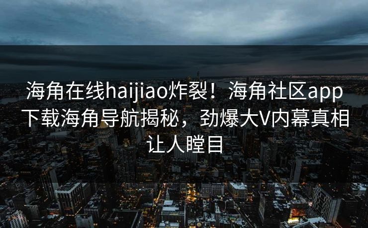 海角在线haijiao炸裂！海角社区app下载海角导航揭秘，劲爆大V内幕真相让人瞠目
