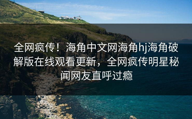全网疯传！海角中文网海角hj海角破解版在线观看更新，全网疯传明星秘闻网友直呼过瘾