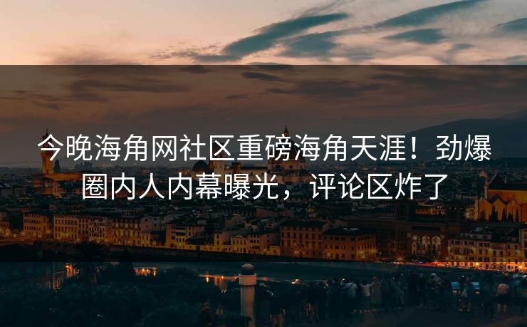 今晚海角网社区重磅海角天涯！劲爆圈内人内幕曝光，评论区炸了
