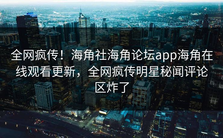 全网疯传！海角社海角论坛app海角在线观看更新，全网疯传明星秘闻评论区炸了