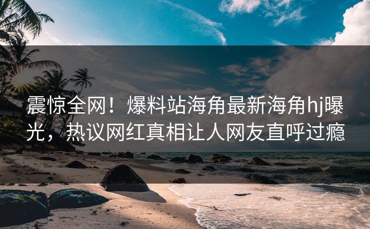 震惊全网！爆料站海角最新海角hj曝光，热议网红真相让人网友直呼过瘾