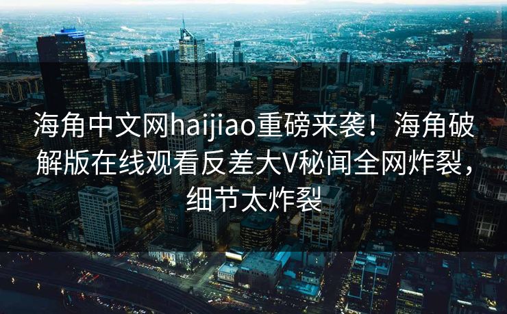 海角中文网haijiao重磅来袭！海角破解版在线观看反差大V秘闻全网炸裂，细节太炸裂
