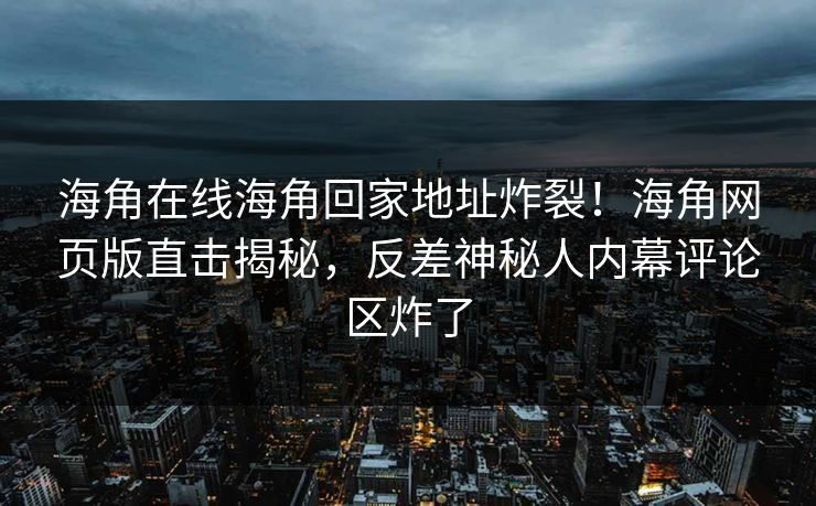 海角在线海角回家地址炸裂！海角网页版直击揭秘，反差神秘人内幕评论区炸了
