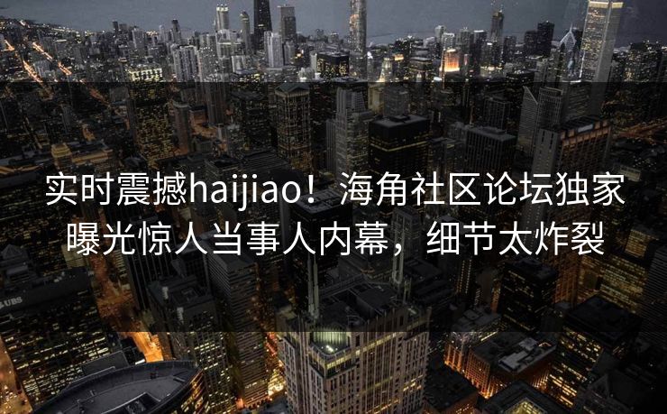 实时震撼haijiao！海角社区论坛独家曝光惊人当事人内幕，细节太炸裂