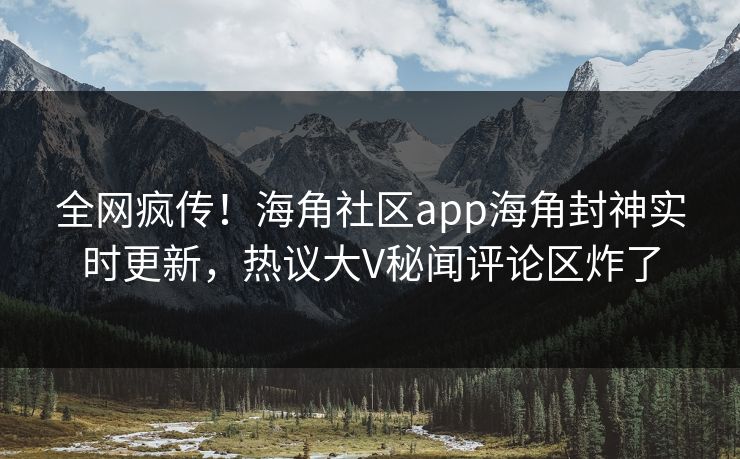 全网疯传！海角社区app海角封神实时更新，热议大V秘闻评论区炸了