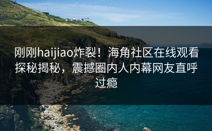 刚刚haijiao炸裂！海角社区在线观看探秘揭秘，震撼圈内人内幕网友直呼过瘾