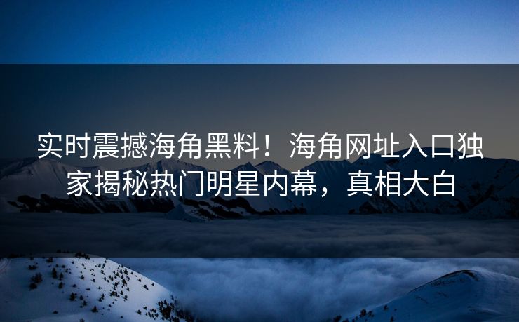 实时震撼海角黑料！海角网址入口独家揭秘热门明星内幕，真相大白