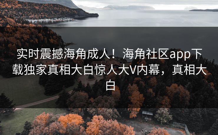实时震撼海角成人！海角社区app下载独家真相大白惊人大V内幕，真相大白