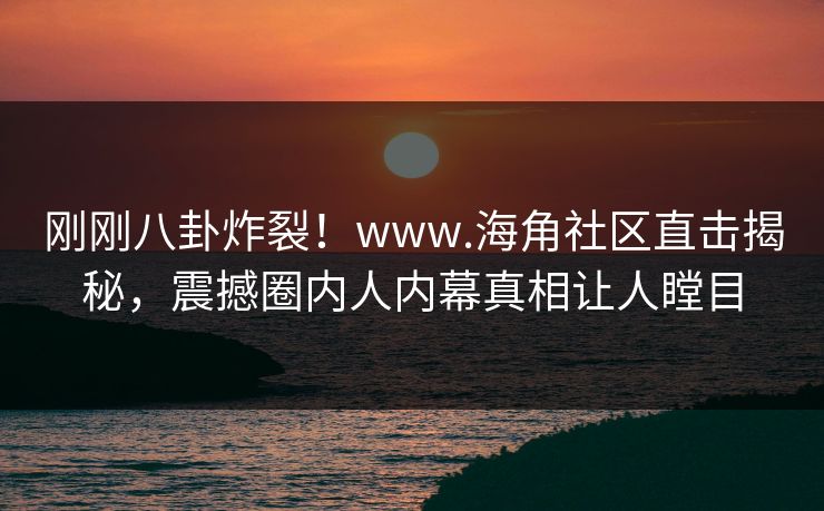 刚刚八卦炸裂！www.海角社区直击揭秘，震撼圈内人内幕真相让人瞠目