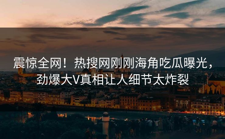 震惊全网！热搜网刚刚海角吃瓜曝光，劲爆大V真相让人细节太炸裂