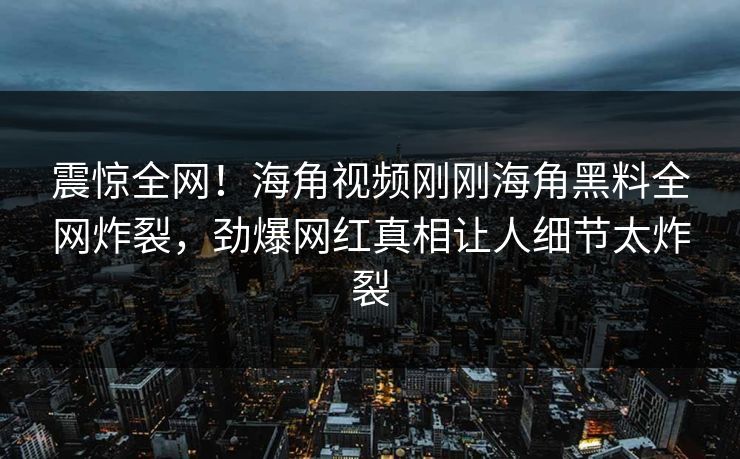 震惊全网！海角视频刚刚海角黑料全网炸裂，劲爆网红真相让人细节太炸裂