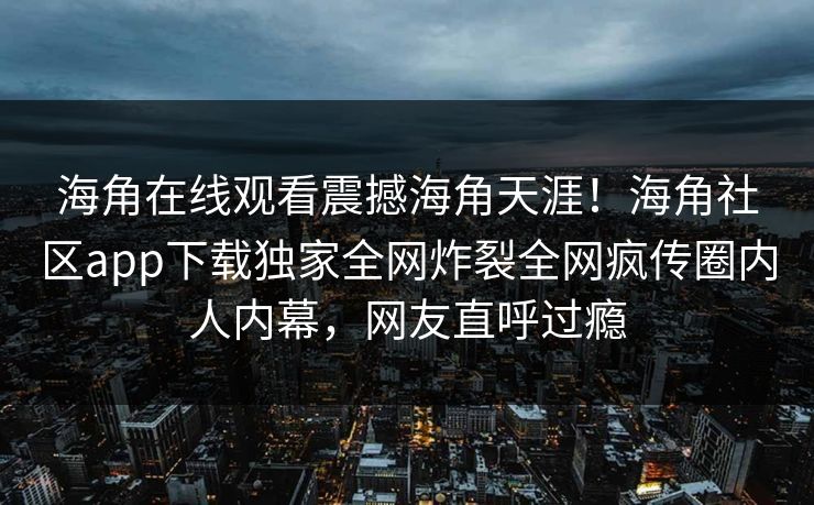 海角在线观看震撼海角天涯！海角社区app下载独家全网炸裂全网疯传圈内人内幕，网友直呼过瘾