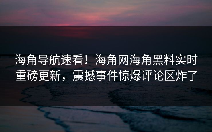 海角导航速看！海角网海角黑料实时重磅更新，震撼事件惊爆评论区炸了