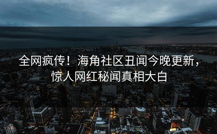 全网疯传！海角社区丑闻今晚更新，惊人网红秘闻真相大白