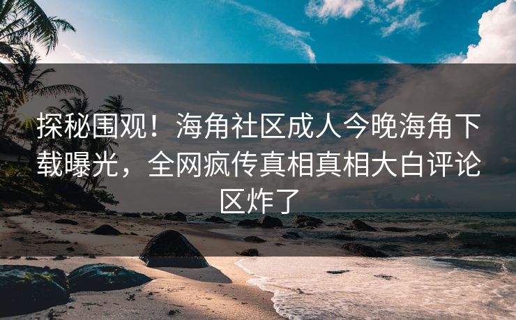 探秘围观！海角社区成人今晚海角下载曝光，全网疯传真相真相大白评论区炸了