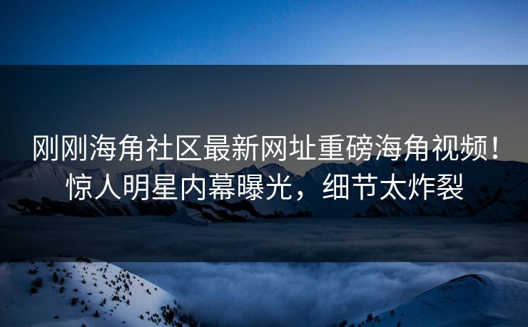 刚刚海角社区最新网址重磅海角视频！惊人明星内幕曝光，细节太炸裂