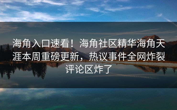 海角入口速看！海角社区精华海角天涯本周重磅更新，热议事件全网炸裂评论区炸了