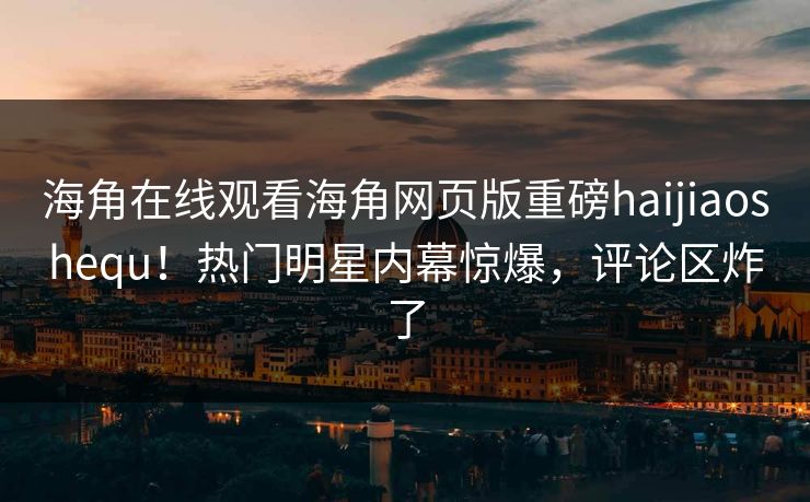 海角在线观看海角网页版重磅haijiaoshequ！热门明星内幕惊爆，评论区炸了