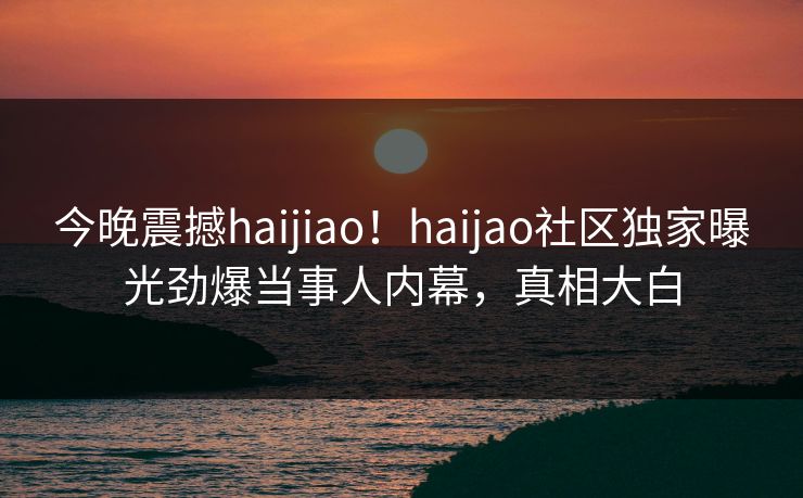 今晚震撼haijiao！haijao社区独家曝光劲爆当事人内幕，真相大白