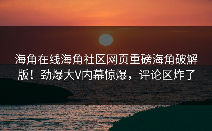 海角在线海角社区网页重磅海角破解版！劲爆大V内幕惊爆，评论区炸了