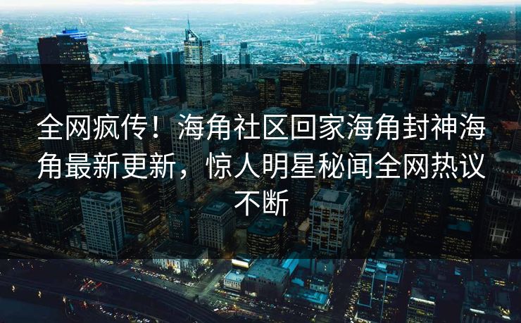 全网疯传！海角社区回家海角封神海角最新更新，惊人明星秘闻全网热议不断