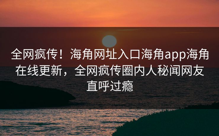 全网疯传！海角网址入口海角app海角在线更新，全网疯传圈内人秘闻网友直呼过瘾