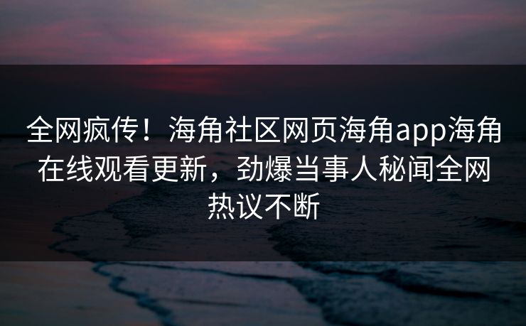 全网疯传！海角社区网页海角app海角在线观看更新，劲爆当事人秘闻全网热议不断