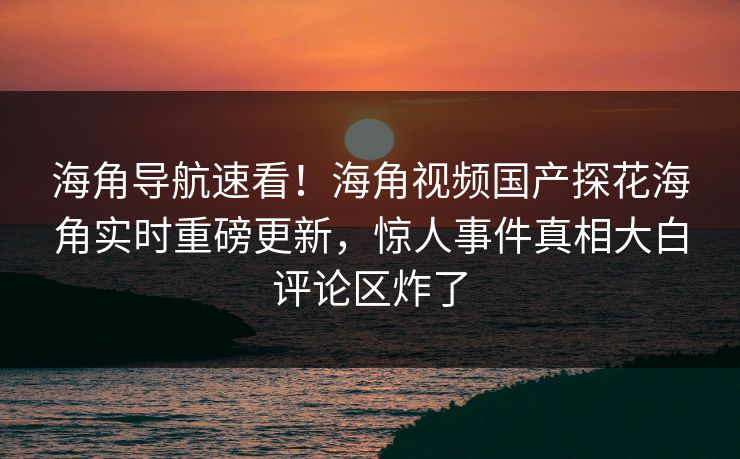 海角导航速看！海角视频国产探花海角实时重磅更新，惊人事件真相大白评论区炸了
