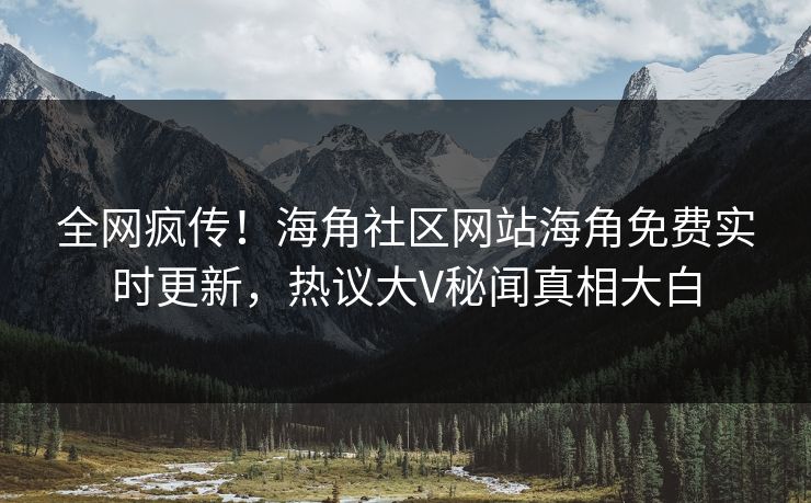 全网疯传！海角社区网站海角免费实时更新，热议大V秘闻真相大白