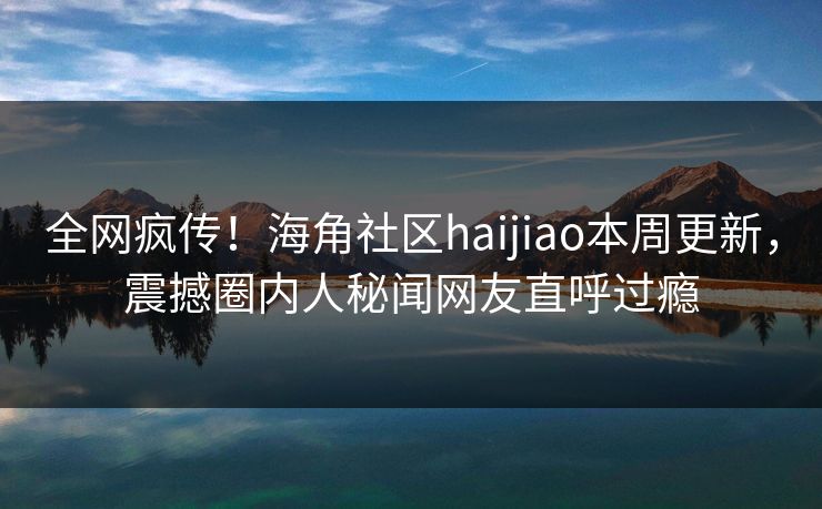 全网疯传！海角社区haijiao本周更新，震撼圈内人秘闻网友直呼过瘾