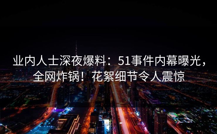 业内人士深夜爆料：51事件内幕曝光，全网炸锅！花絮细节令人震惊