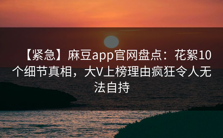 【紧急】麻豆app官网盘点：花絮10个细节真相，大V上榜理由疯狂令人无法自持