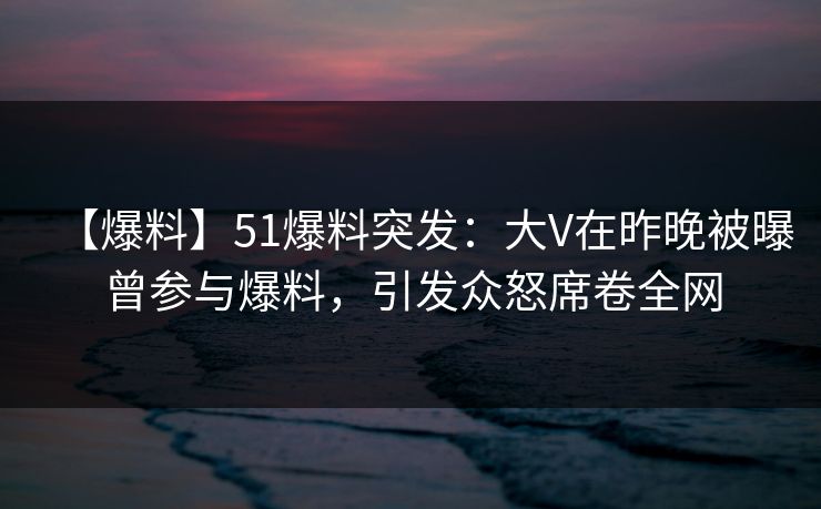 【爆料】51爆料突发：大V在昨晚被曝曾参与爆料，引发众怒席卷全网