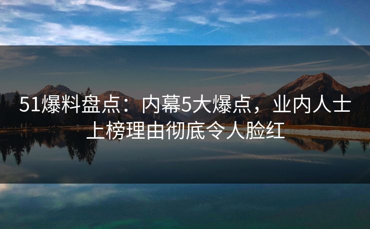 51爆料盘点：内幕5大爆点，业内人士上榜理由彻底令人脸红