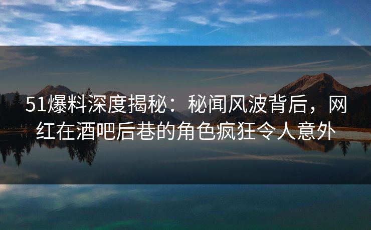 51爆料深度揭秘：秘闻风波背后，网红在酒吧后巷的角色疯狂令人意外
