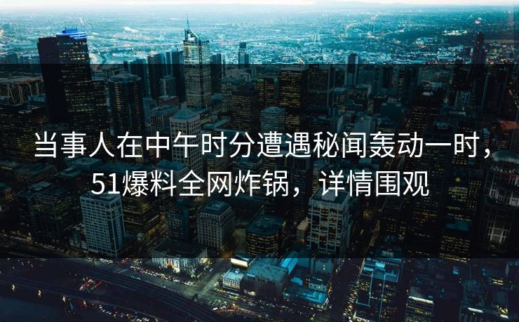 当事人在中午时分遭遇秘闻轰动一时，51爆料全网炸锅，详情围观