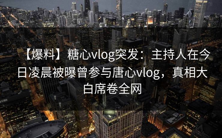 【爆料】糖心vlog突发：主持人在今日凌晨被曝曾参与唐心vlog，真相大白席卷全网
