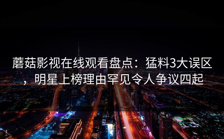 蘑菇影视在线观看盘点：猛料3大误区，明星上榜理由罕见令人争议四起