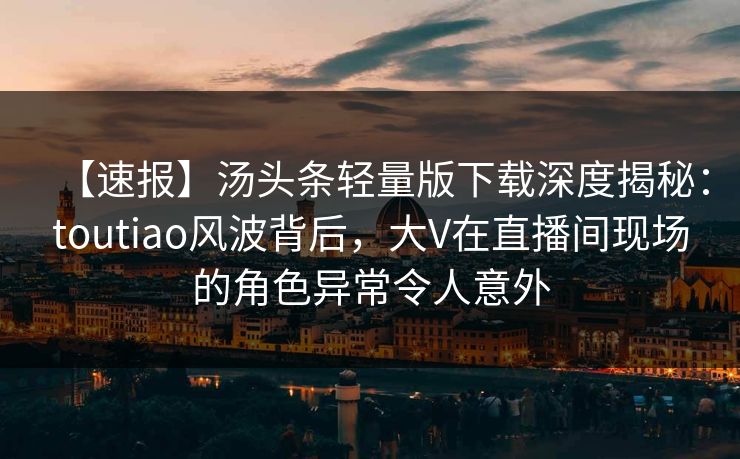 【速报】汤头条轻量版下载深度揭秘：toutiao风波背后，大V在直播间现场的角色异常令人意外