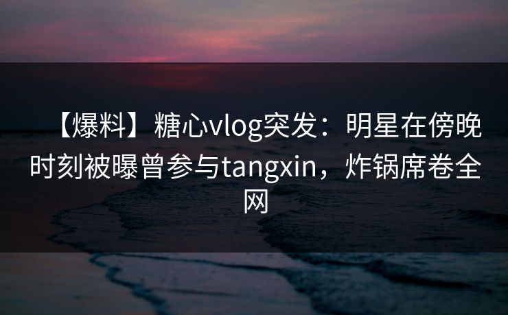 【爆料】糖心vlog突发：明星在傍晚时刻被曝曾参与tangxin，炸锅席卷全网