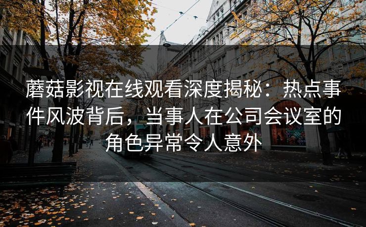蘑菇影视在线观看深度揭秘：热点事件风波背后，当事人在公司会议室的角色异常令人意外